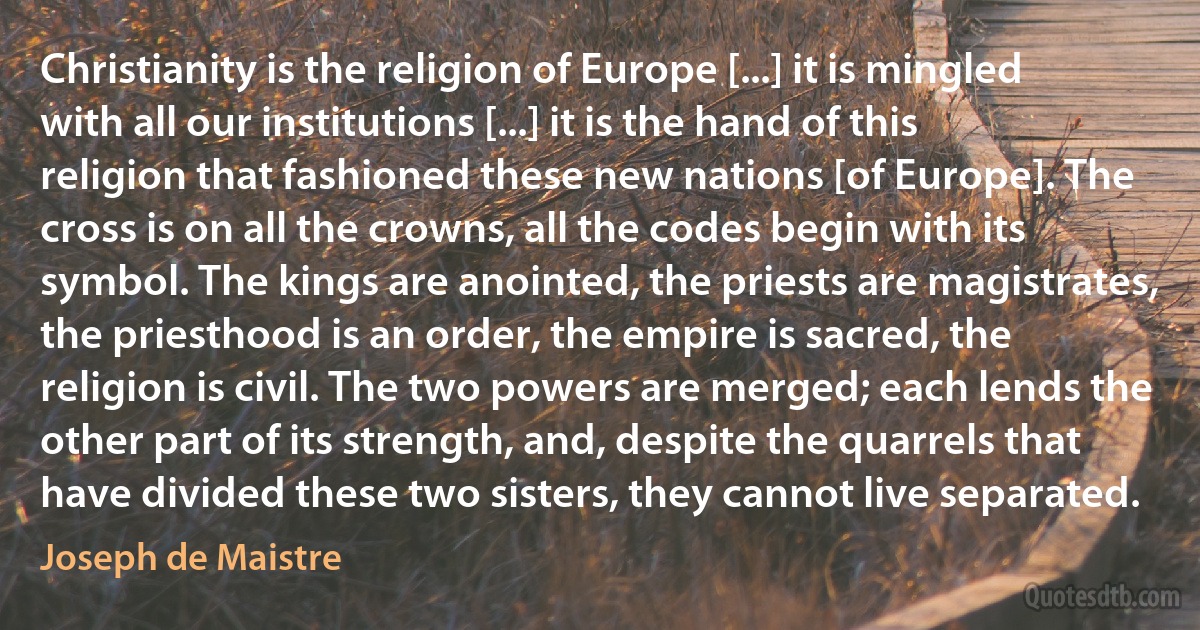 Christianity is the religion of Europe [...] it is mingled with all our institutions [...] it is the hand of this religion that fashioned these new nations [of Europe]. The cross is on all the crowns, all the codes begin with its symbol. The kings are anointed, the priests are magistrates, the priesthood is an order, the empire is sacred, the religion is civil. The two powers are merged; each lends the other part of its strength, and, despite the quarrels that have divided these two sisters, they cannot live separated. (Joseph de Maistre)