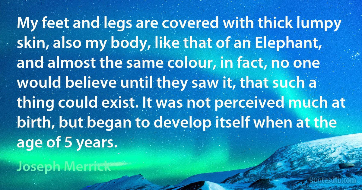 My feet and legs are covered with thick lumpy skin, also my body, like that of an Elephant, and almost the same colour, in fact, no one would believe until they saw it, that such a thing could exist. It was not perceived much at birth, but began to develop itself when at the age of 5 years. (Joseph Merrick)