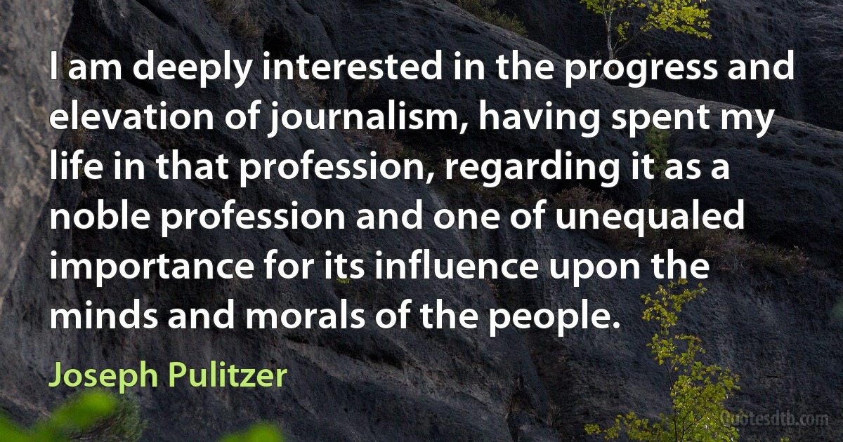 I am deeply interested in the progress and elevation of journalism, having spent my life in that profession, regarding it as a noble profession and one of unequaled importance for its influence upon the minds and morals of the people. (Joseph Pulitzer)