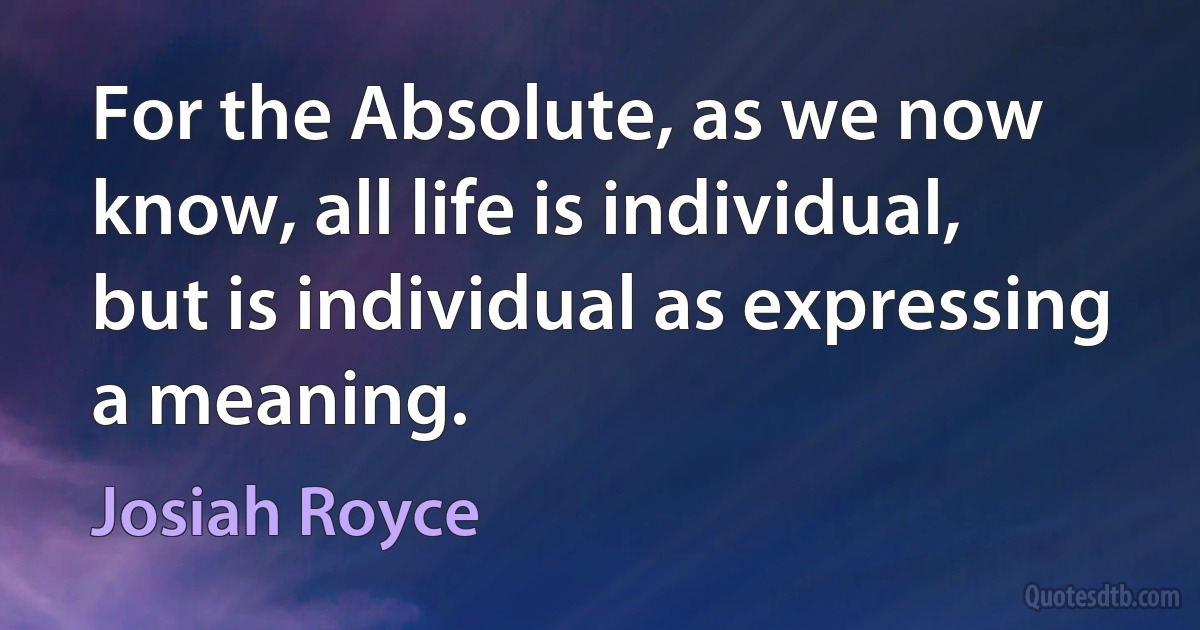 For the Absolute, as we now know, all life is individual, but is individual as expressing a meaning. (Josiah Royce)