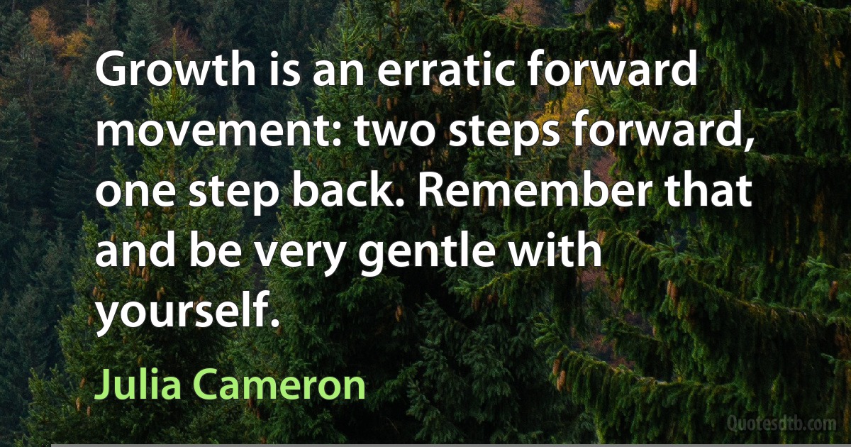 Growth is an erratic forward movement: two steps forward, one step back. Remember that and be very gentle with yourself. (Julia Cameron)