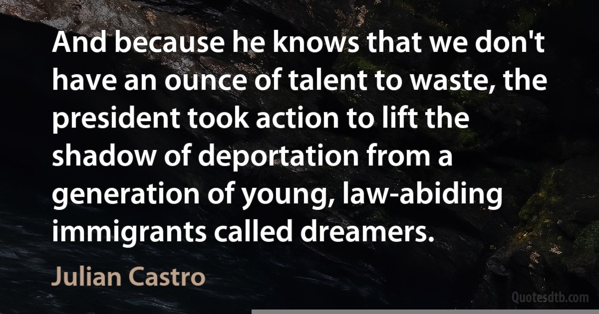 And because he knows that we don't have an ounce of talent to waste, the president took action to lift the shadow of deportation from a generation of young, law-abiding immigrants called dreamers. (Julian Castro)