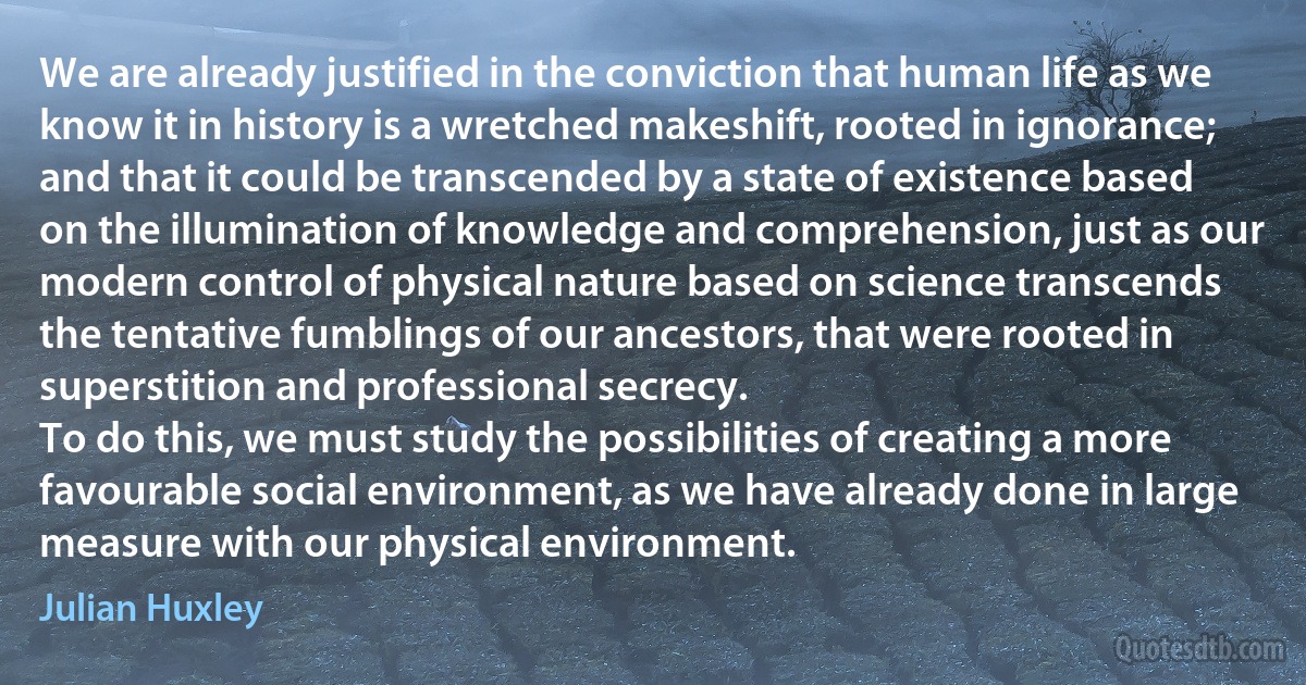 We are already justified in the conviction that human life as we know it in history is a wretched makeshift, rooted in ignorance; and that it could be transcended by a state of existence based on the illumination of knowledge and comprehension, just as our modern control of physical nature based on science transcends the tentative fumblings of our ancestors, that were rooted in superstition and professional secrecy.
To do this, we must study the possibilities of creating a more favourable social environment, as we have already done in large measure with our physical environment. (Julian Huxley)