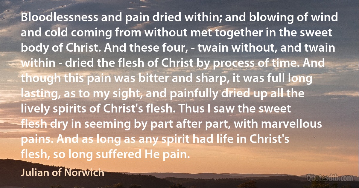 Bloodlessness and pain dried within; and blowing of wind and cold coming from without met together in the sweet body of Christ. And these four, - twain without, and twain within - dried the flesh of Christ by process of time. And though this pain was bitter and sharp, it was full long lasting, as to my sight, and painfully dried up all the lively spirits of Christ's flesh. Thus I saw the sweet flesh dry in seeming by part after part, with marvellous pains. And as long as any spirit had life in Christ's flesh, so long suffered He pain. (Julian of Norwich)