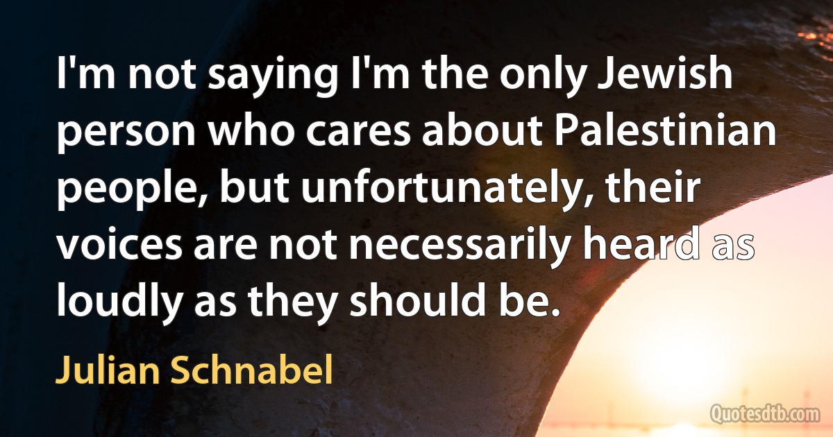 I'm not saying I'm the only Jewish person who cares about Palestinian people, but unfortunately, their voices are not necessarily heard as loudly as they should be. (Julian Schnabel)