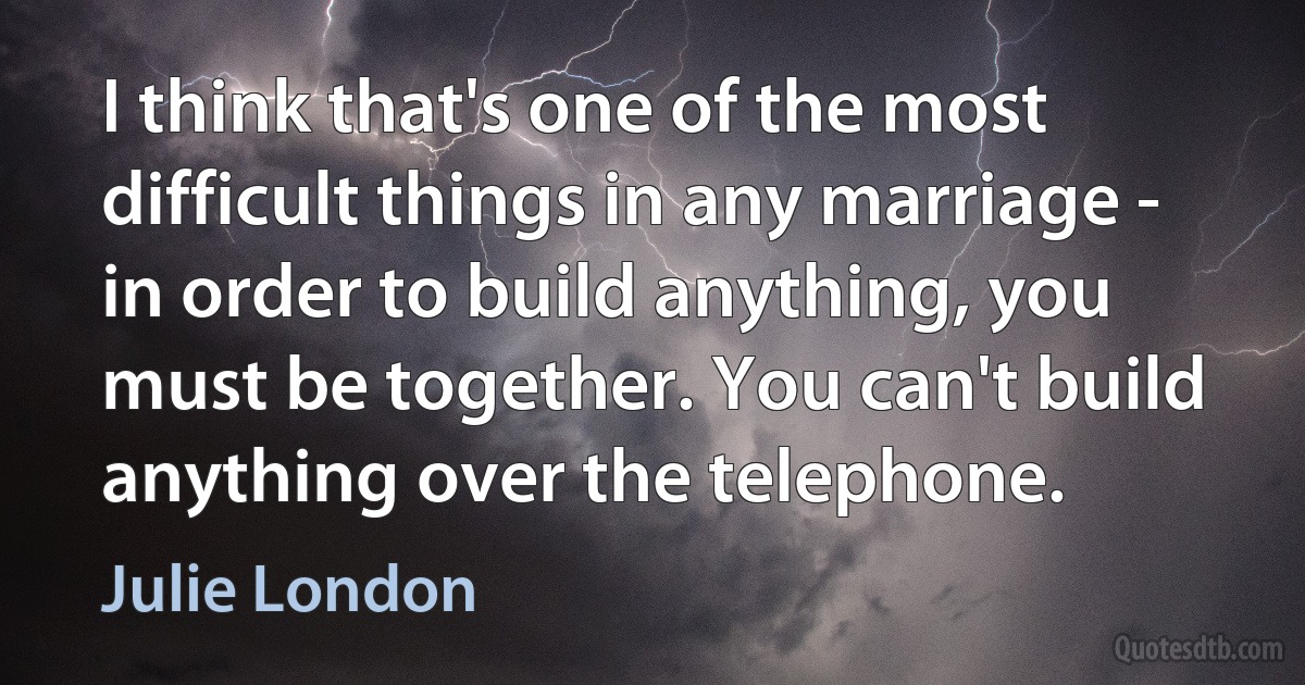 I think that's one of the most difficult things in any marriage - in order to build anything, you must be together. You can't build anything over the telephone. (Julie London)