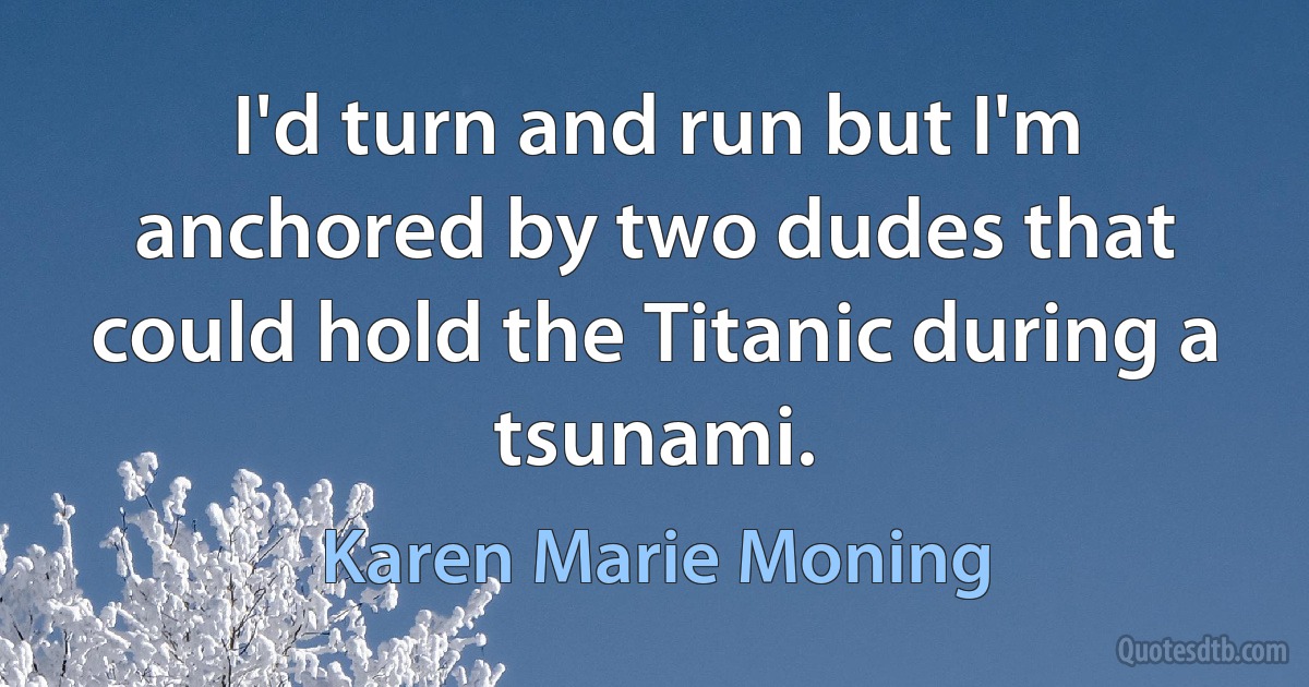 I'd turn and run but I'm anchored by two dudes that could hold the Titanic during a tsunami. (Karen Marie Moning)