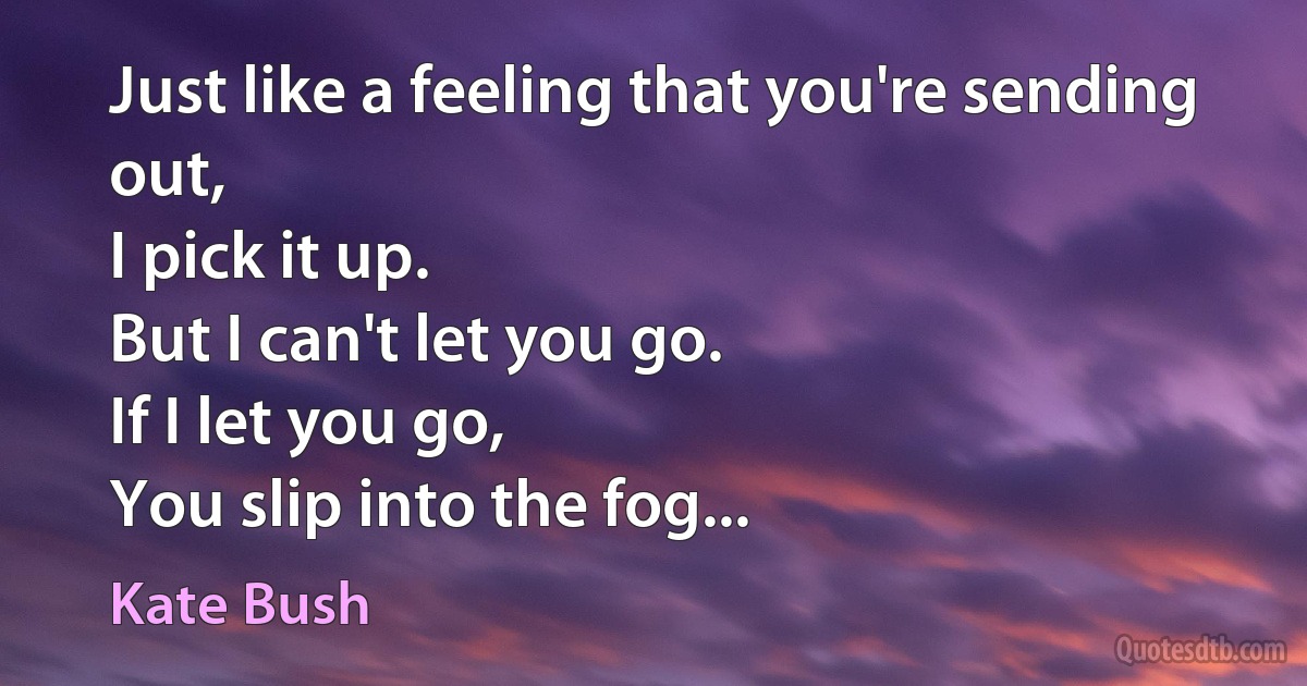 Just like a feeling that you're sending out,
I pick it up.
But I can't let you go.
If I let you go,
You slip into the fog... (Kate Bush)