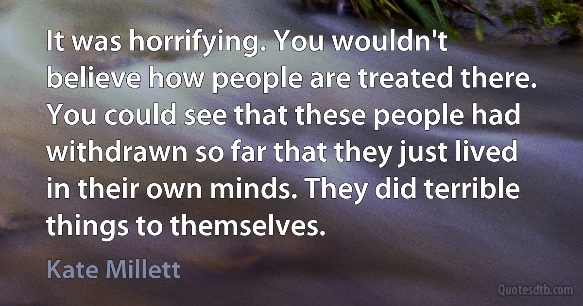 It was horrifying. You wouldn't believe how people are treated there. You could see that these people had withdrawn so far that they just lived in their own minds. They did terrible things to themselves. (Kate Millett)