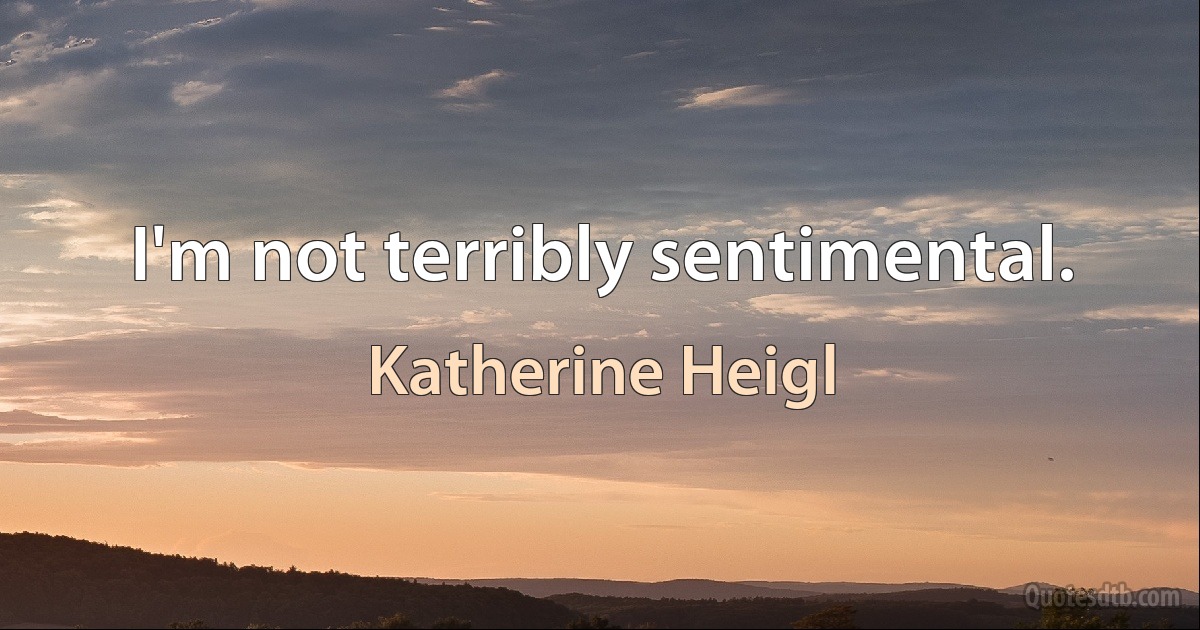 I'm not terribly sentimental. (Katherine Heigl)