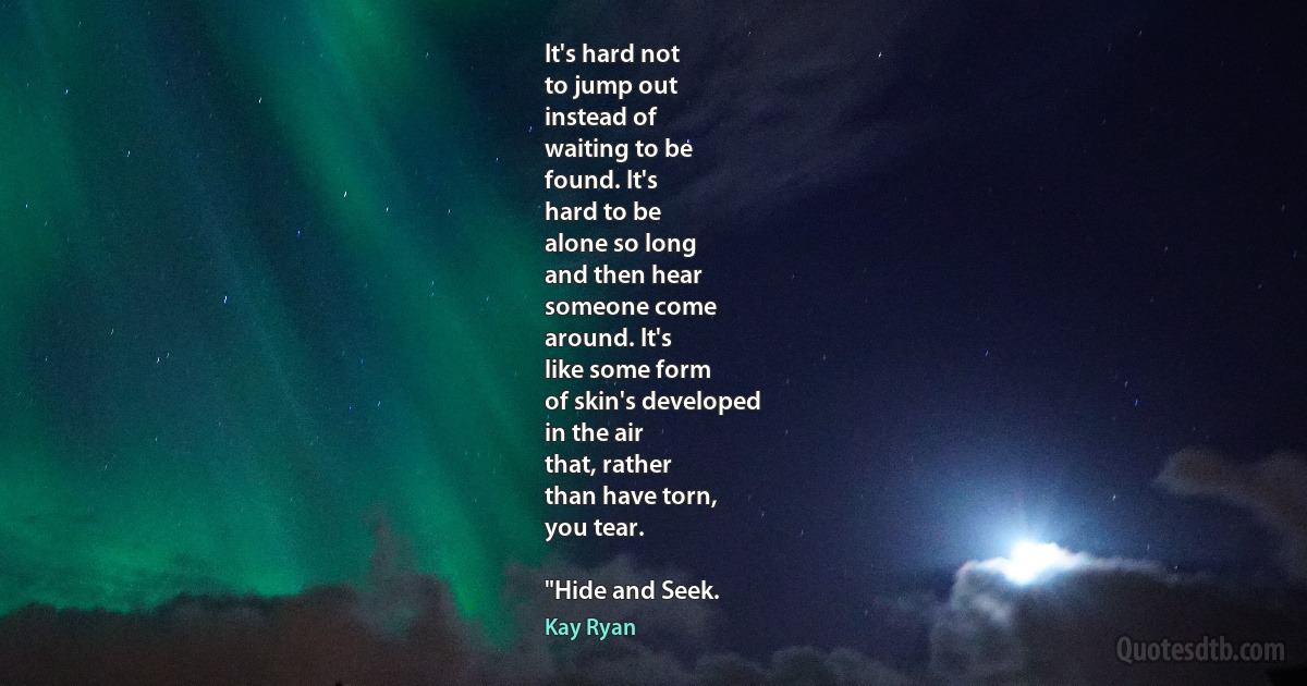 It's hard not
to jump out
instead of
waiting to be
found. It's
hard to be
alone so long
and then hear
someone come
around. It's
like some form
of skin's developed
in the air
that, rather
than have torn,
you tear.

"Hide and Seek. (Kay Ryan)