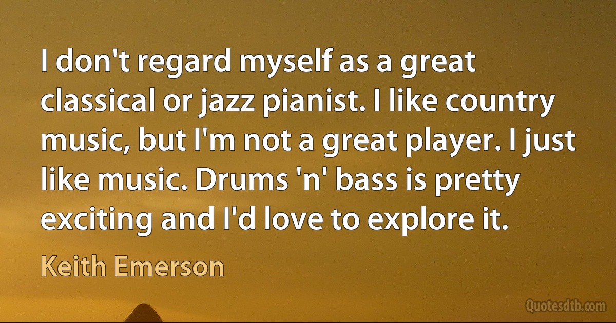 I don't regard myself as a great classical or jazz pianist. I like country music, but I'm not a great player. I just like music. Drums 'n' bass is pretty exciting and I'd love to explore it. (Keith Emerson)