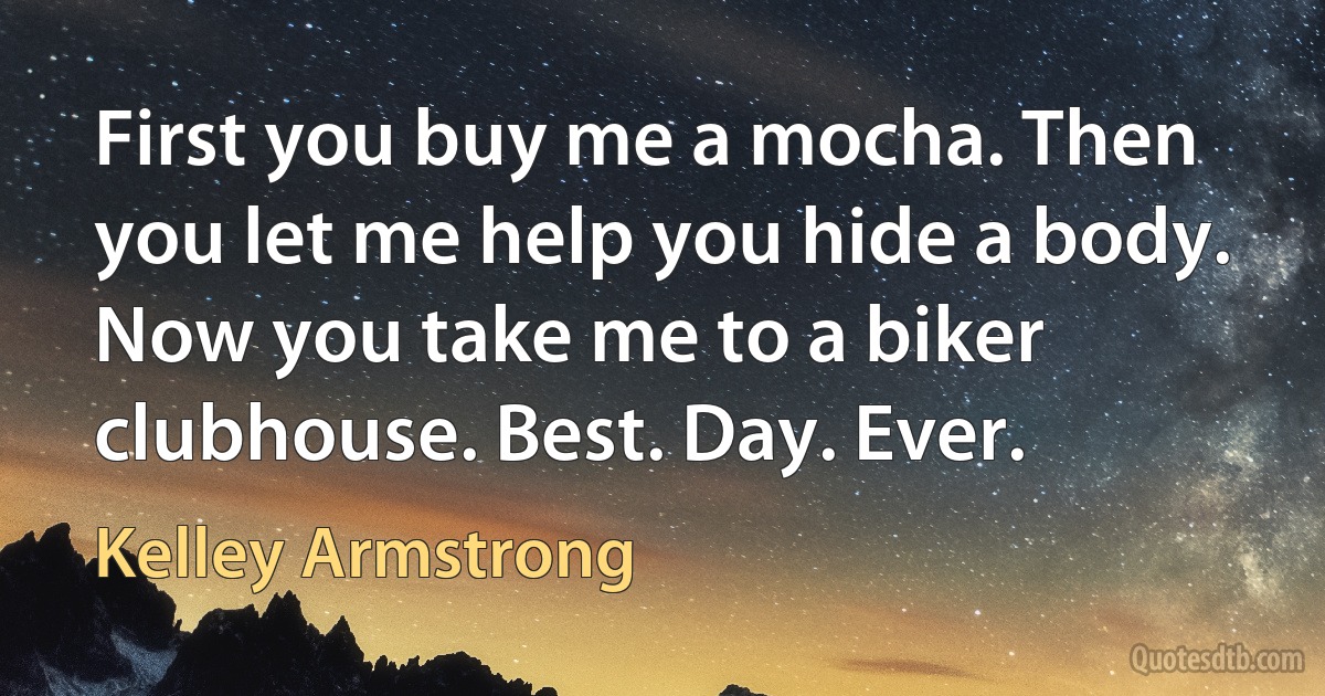 First you buy me a mocha. Then you let me help you hide a body. Now you take me to a biker clubhouse. Best. Day. Ever. (Kelley Armstrong)