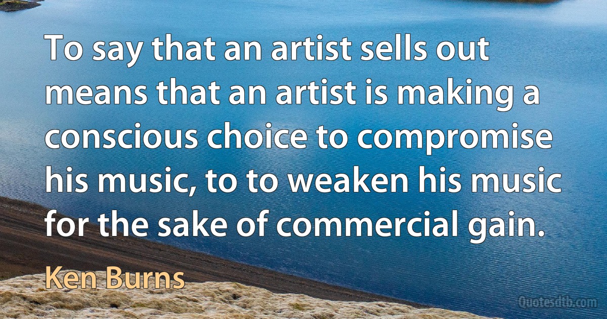 To say that an artist sells out means that an artist is making a conscious choice to compromise his music, to to weaken his music for the sake of commercial gain. (Ken Burns)