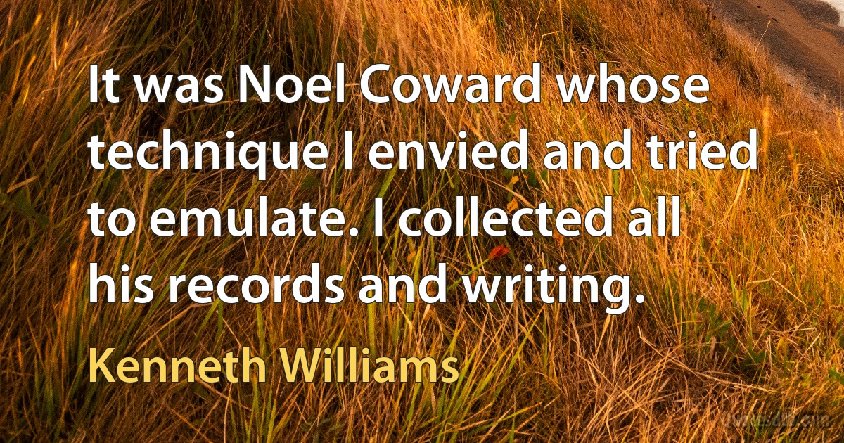 It was Noel Coward whose technique I envied and tried to emulate. I collected all his records and writing. (Kenneth Williams)