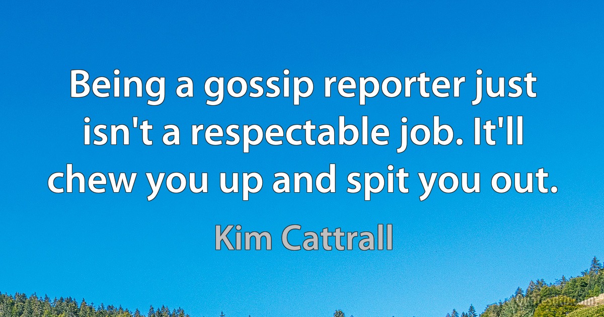 Being a gossip reporter just isn't a respectable job. It'll chew you up and spit you out. (Kim Cattrall)