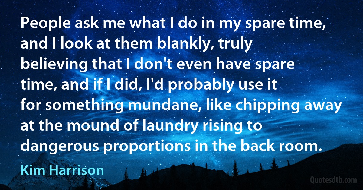 People ask me what I do in my spare time, and I look at them blankly, truly believing that I don't even have spare time, and if I did, I'd probably use it for something mundane, like chipping away at the mound of laundry rising to dangerous proportions in the back room. (Kim Harrison)