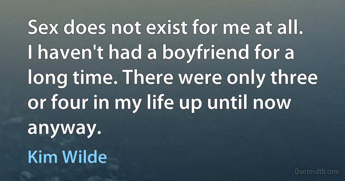 Sex does not exist for me at all. I haven't had a boyfriend for a long time. There were only three or four in my life up until now anyway. (Kim Wilde)