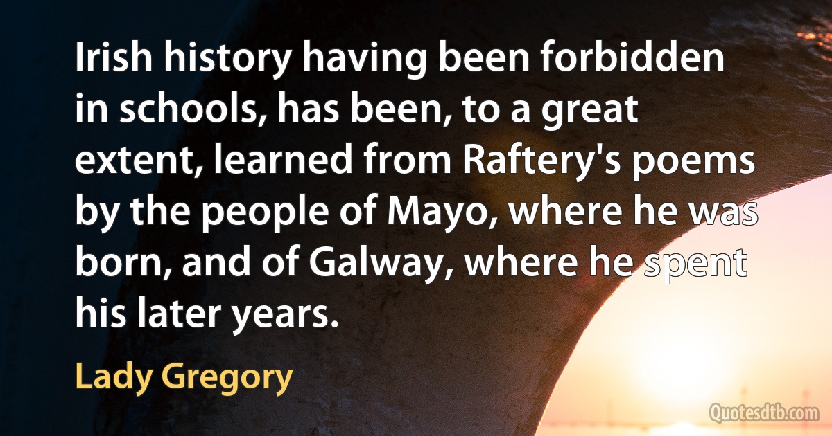 Irish history having been forbidden in schools, has been, to a great extent, learned from Raftery's poems by the people of Mayo, where he was born, and of Galway, where he spent his later years. (Lady Gregory)