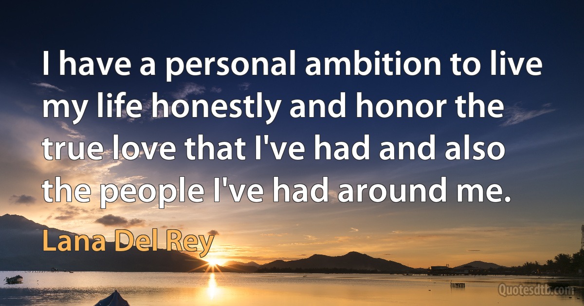 I have a personal ambition to live my life honestly and honor the true love that I've had and also the people I've had around me. (Lana Del Rey)