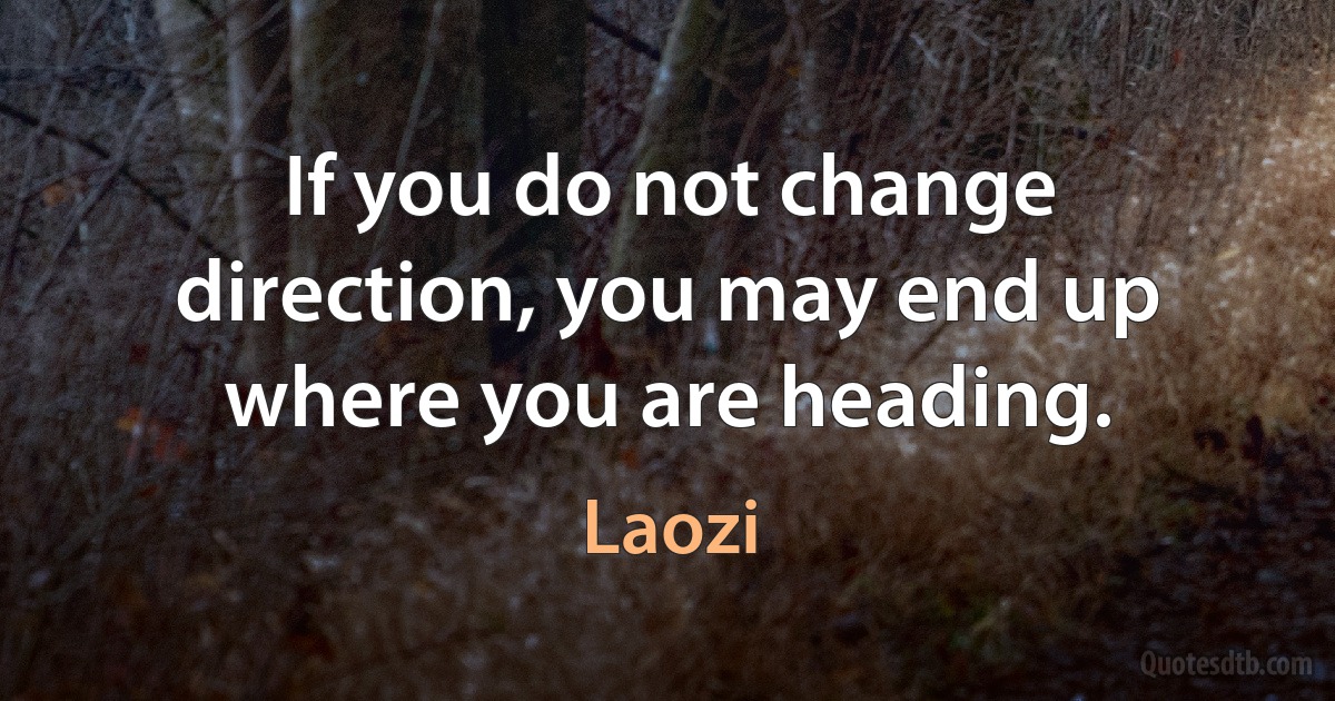 If you do not change direction, you may end up where you are heading. (Laozi)