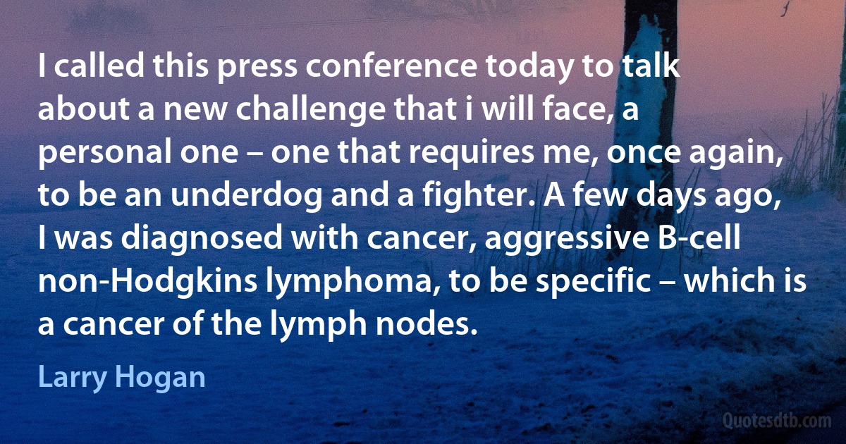 I called this press conference today to talk about a new challenge that i will face, a personal one – one that requires me, once again, to be an underdog and a fighter. A few days ago, I was diagnosed with cancer, aggressive B-cell non-Hodgkins lymphoma, to be specific – which is a cancer of the lymph nodes. (Larry Hogan)