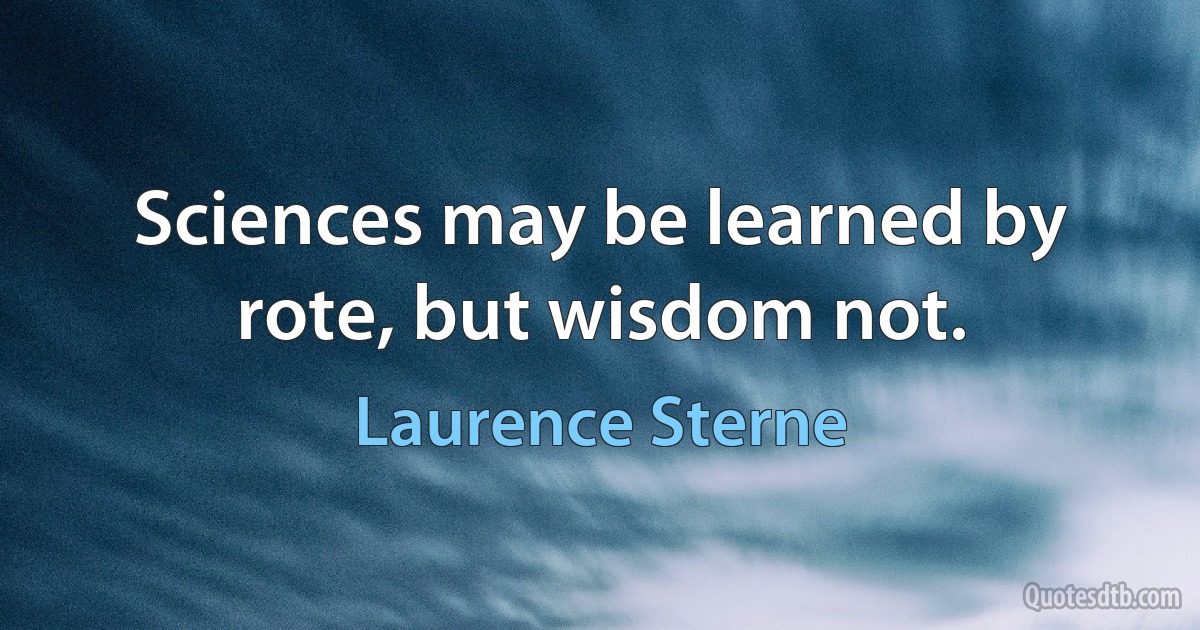 Sciences may be learned by rote, but wisdom not. (Laurence Sterne)