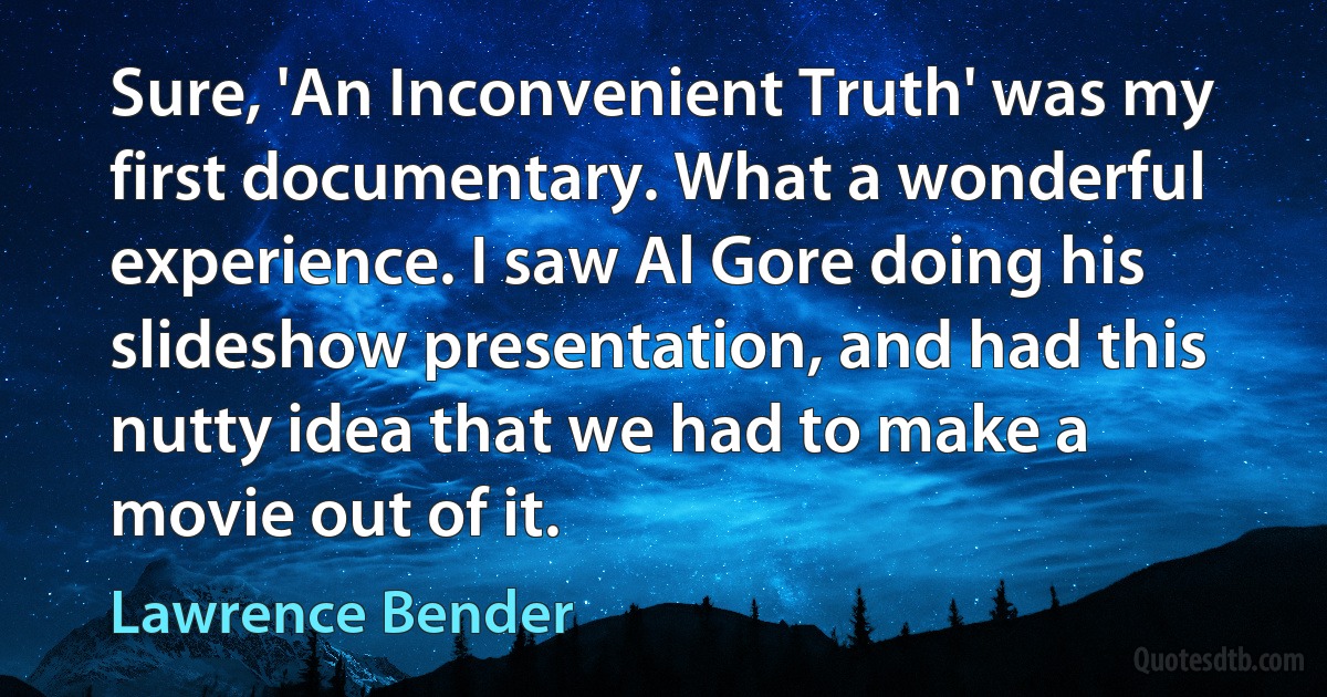 Sure, 'An Inconvenient Truth' was my first documentary. What a wonderful experience. I saw Al Gore doing his slideshow presentation, and had this nutty idea that we had to make a movie out of it. (Lawrence Bender)