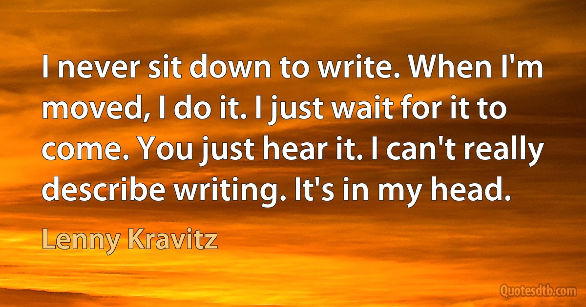 I never sit down to write. When I'm moved, I do it. I just wait for it to come. You just hear it. I can't really describe writing. It's in my head. (Lenny Kravitz)