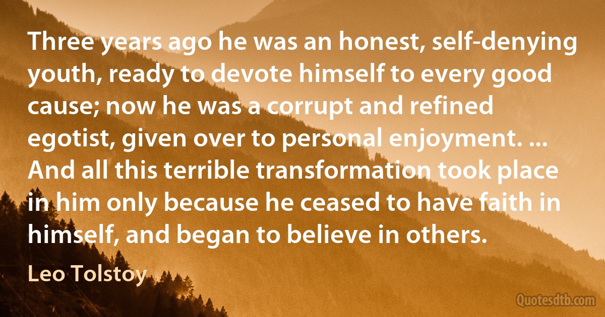 Three years ago he was an honest, self-denying youth, ready to devote himself to every good cause; now he was a corrupt and refined egotist, given over to personal enjoyment. ... And all this terrible transformation took place in him only because he ceased to have faith in himself, and began to believe in others. (Leo Tolstoy)