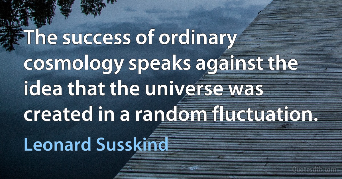 The success of ordinary cosmology speaks against the idea that the universe was created in a random fluctuation. (Leonard Susskind)