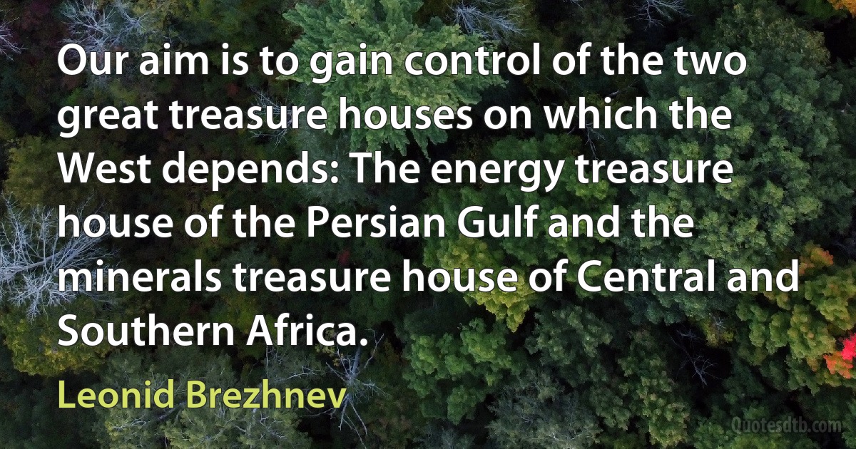 Our aim is to gain control of the two great treasure houses on which the West depends: The energy treasure house of the Persian Gulf and the minerals treasure house of Central and Southern Africa. (Leonid Brezhnev)