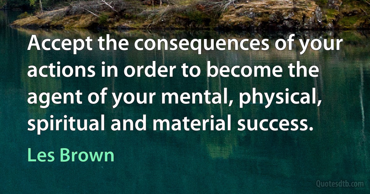 Accept the consequences of your actions in order to become the agent of your mental, physical, spiritual and material success. (Les Brown)