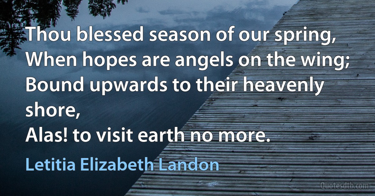 Thou blessed season of our spring,
When hopes are angels on the wing;
Bound upwards to their heavenly shore,
Alas! to visit earth no more. (Letitia Elizabeth Landon)