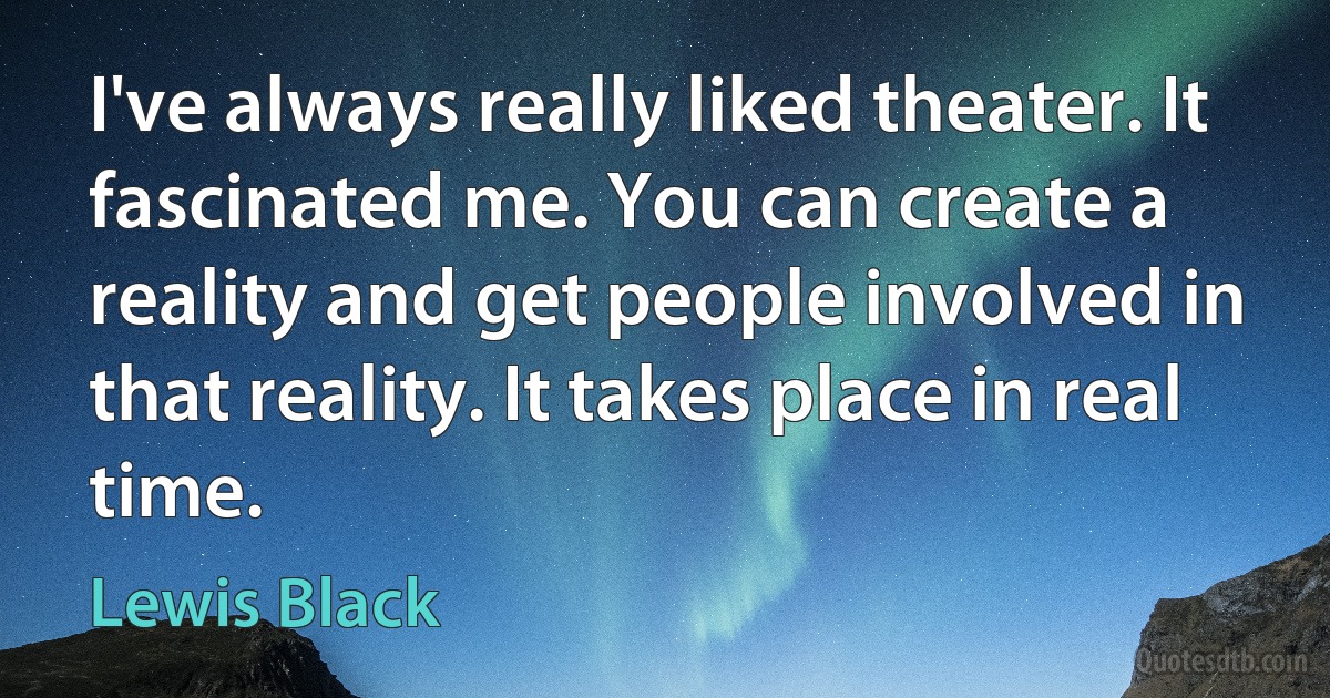 I've always really liked theater. It fascinated me. You can create a reality and get people involved in that reality. It takes place in real time. (Lewis Black)