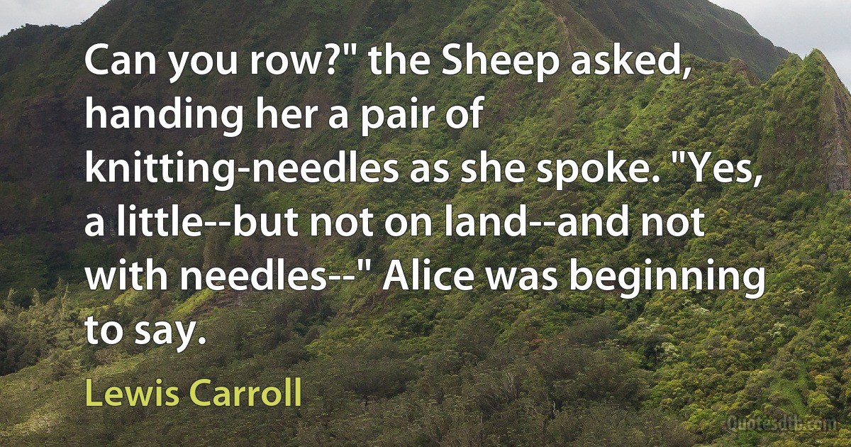 Can you row?" the Sheep asked, handing her a pair of knitting-needles as she spoke. "Yes, a little--but not on land--and not with needles--" Alice was beginning to say. (Lewis Carroll)