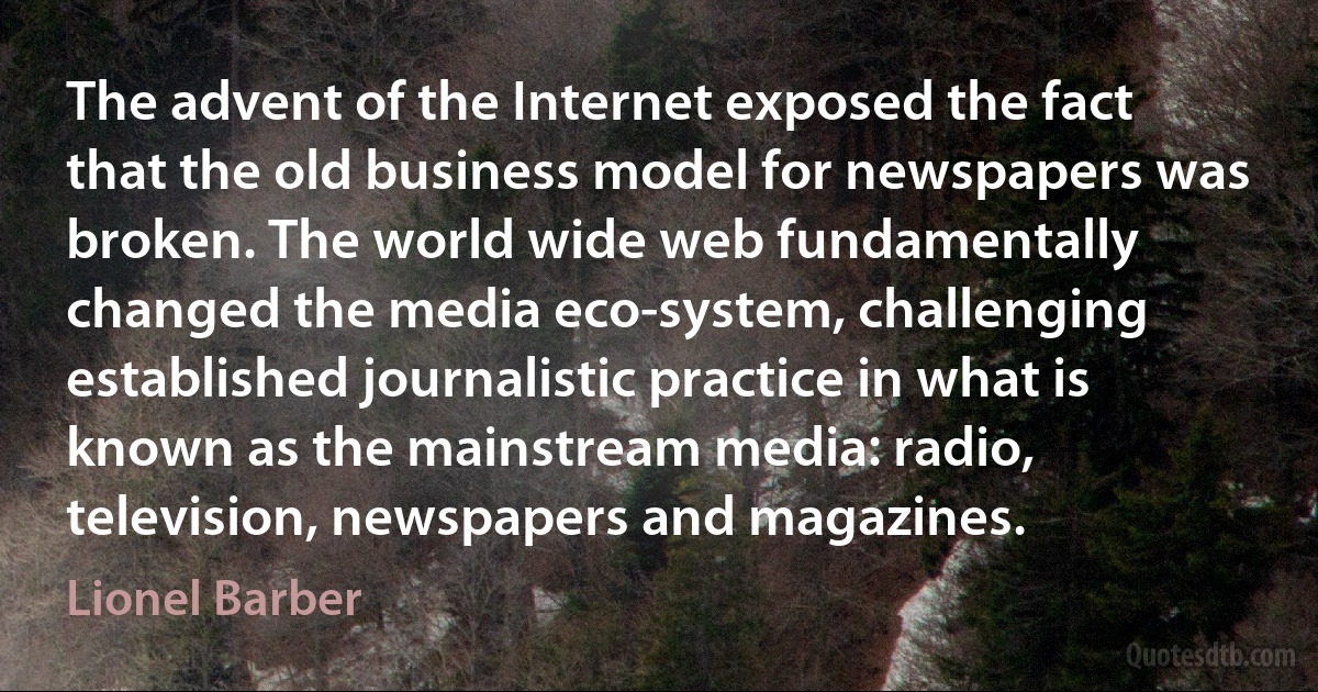 The advent of the Internet exposed the fact that the old business model for newspapers was broken. The world wide web fundamentally changed the media eco-system, challenging established journalistic practice in what is known as the mainstream media: radio, television, newspapers and magazines. (Lionel Barber)