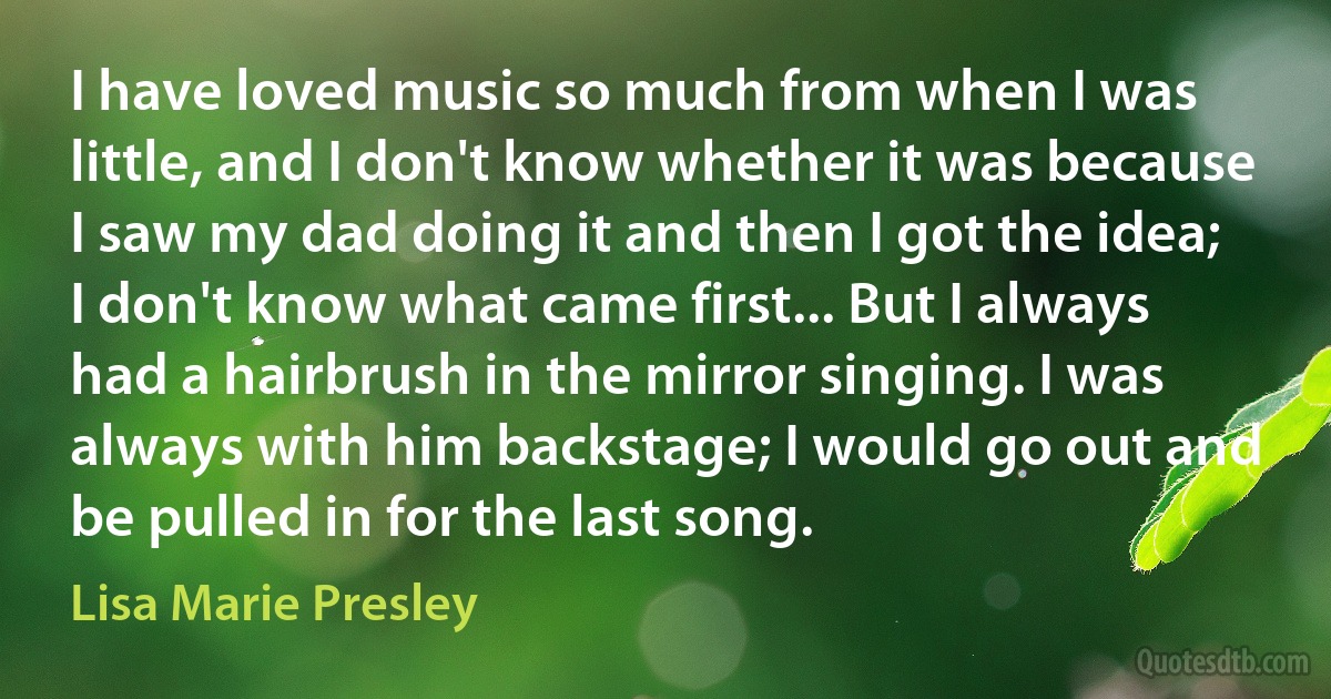 I have loved music so much from when I was little, and I don't know whether it was because I saw my dad doing it and then I got the idea; I don't know what came first... But I always had a hairbrush in the mirror singing. I was always with him backstage; I would go out and be pulled in for the last song. (Lisa Marie Presley)