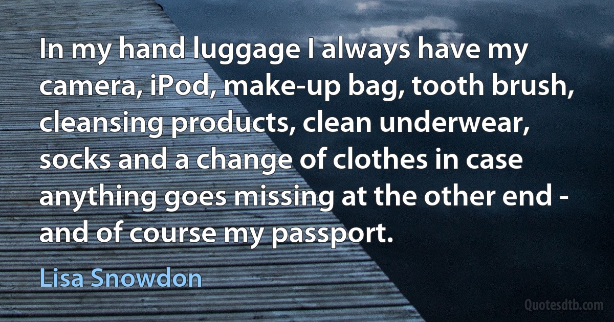 In my hand luggage I always have my camera, iPod, make-up bag, tooth brush, cleansing products, clean underwear, socks and a change of clothes in case anything goes missing at the other end - and of course my passport. (Lisa Snowdon)