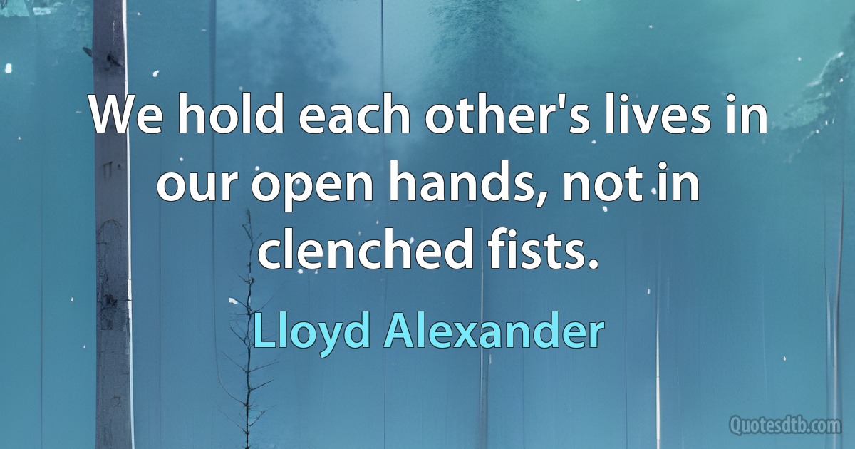 We hold each other's lives in our open hands, not in clenched fists. (Lloyd Alexander)