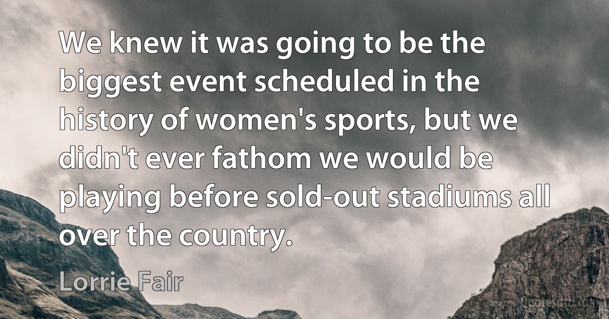 We knew it was going to be the biggest event scheduled in the history of women's sports, but we didn't ever fathom we would be playing before sold-out stadiums all over the country. (Lorrie Fair)