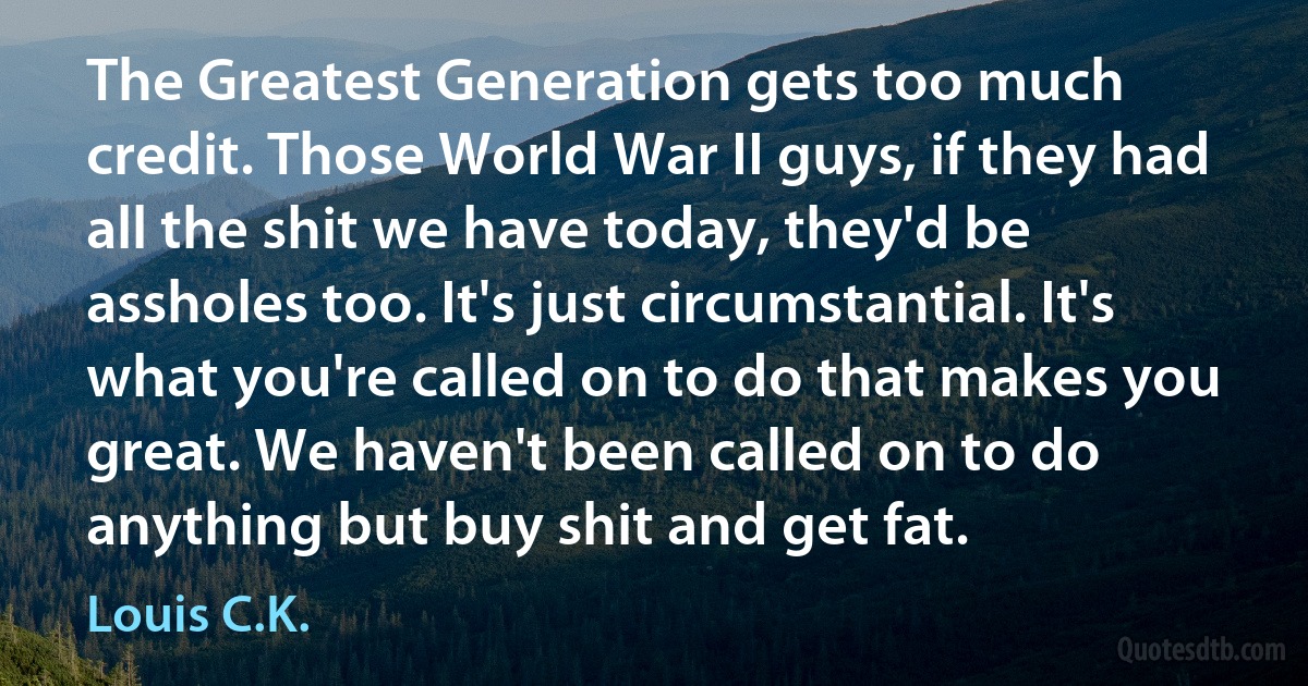 The Greatest Generation gets too much credit. Those World War II guys, if they had all the shit we have today, they'd be assholes too. It's just circumstantial. It's what you're called on to do that makes you great. We haven't been called on to do anything but buy shit and get fat. (Louis C.K.)