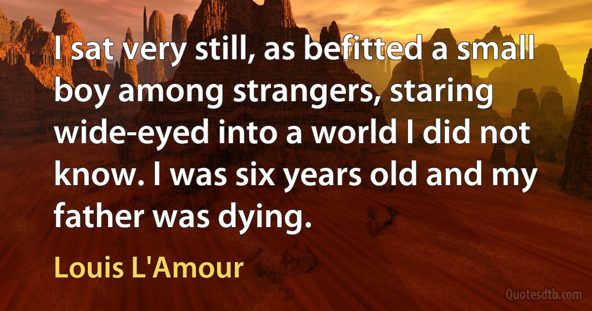 I sat very still, as befitted a small boy among strangers, staring wide-eyed into a world I did not know. I was six years old and my father was dying. (Louis L'Amour)