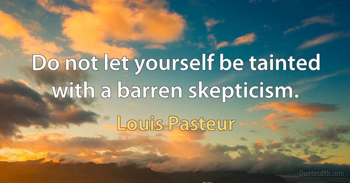 Do not let yourself be tainted with a barren skepticism. (Louis Pasteur)