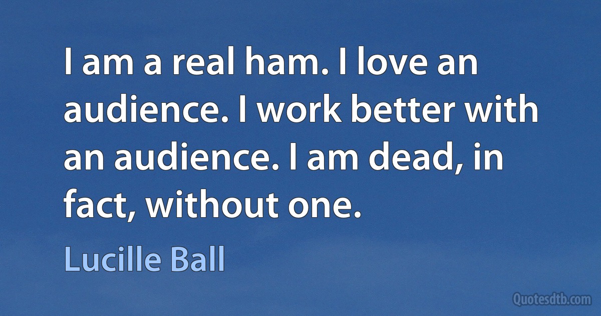 I am a real ham. I love an audience. I work better with an audience. I am dead, in fact, without one. (Lucille Ball)