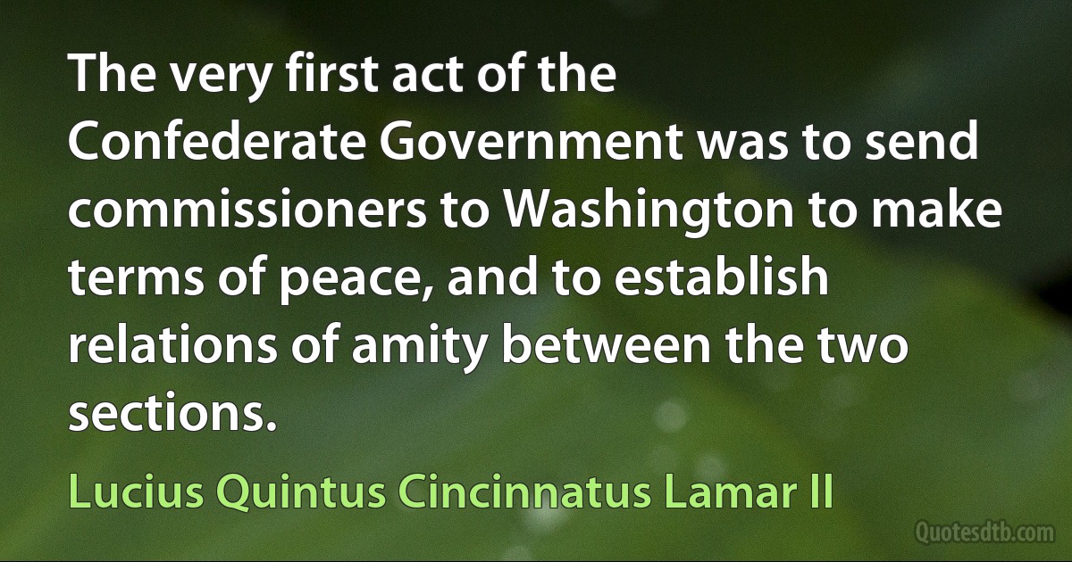 The very first act of the Confederate Government was to send commissioners to Washington to make terms of peace, and to establish relations of amity between the two sections. (Lucius Quintus Cincinnatus Lamar II)