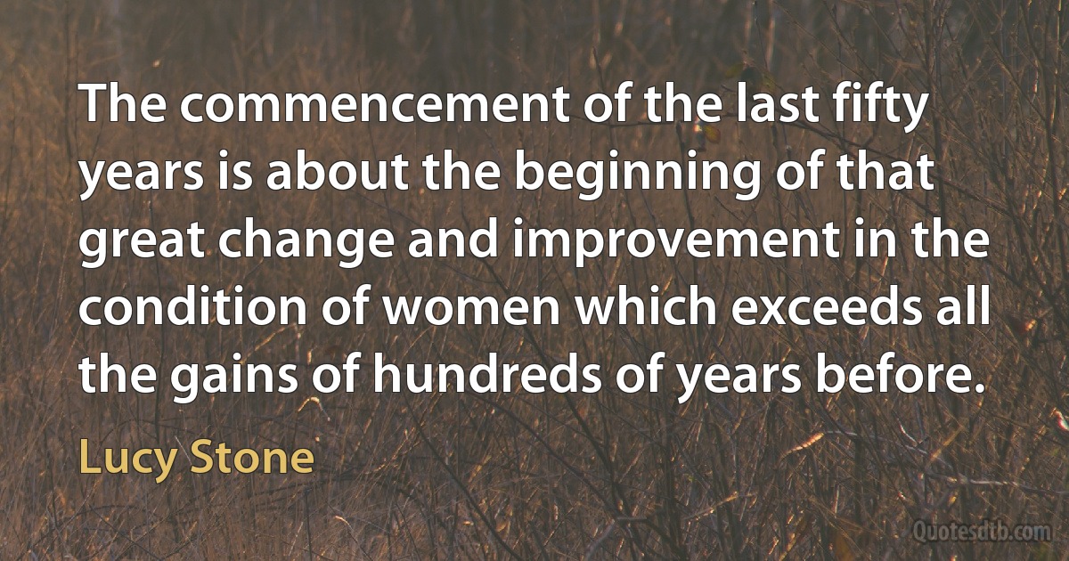 The commencement of the last fifty years is about the beginning of that great change and improvement in the condition of women which exceeds all the gains of hundreds of years before. (Lucy Stone)