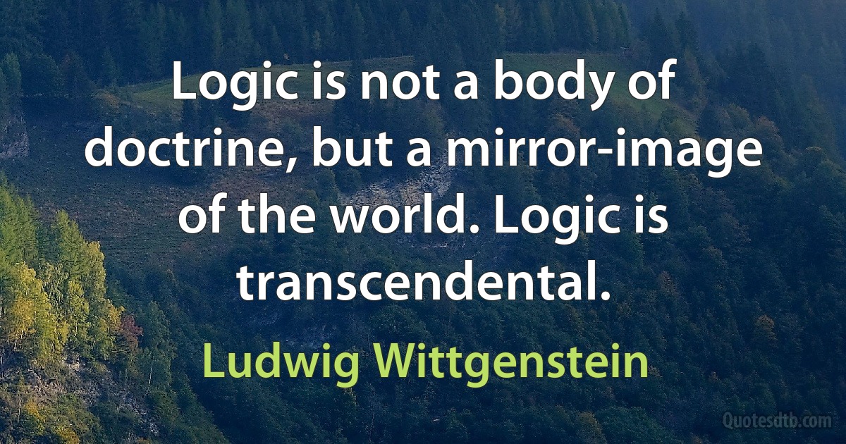 Logic is not a body of doctrine, but a mirror-image of the world. Logic is transcendental. (Ludwig Wittgenstein)