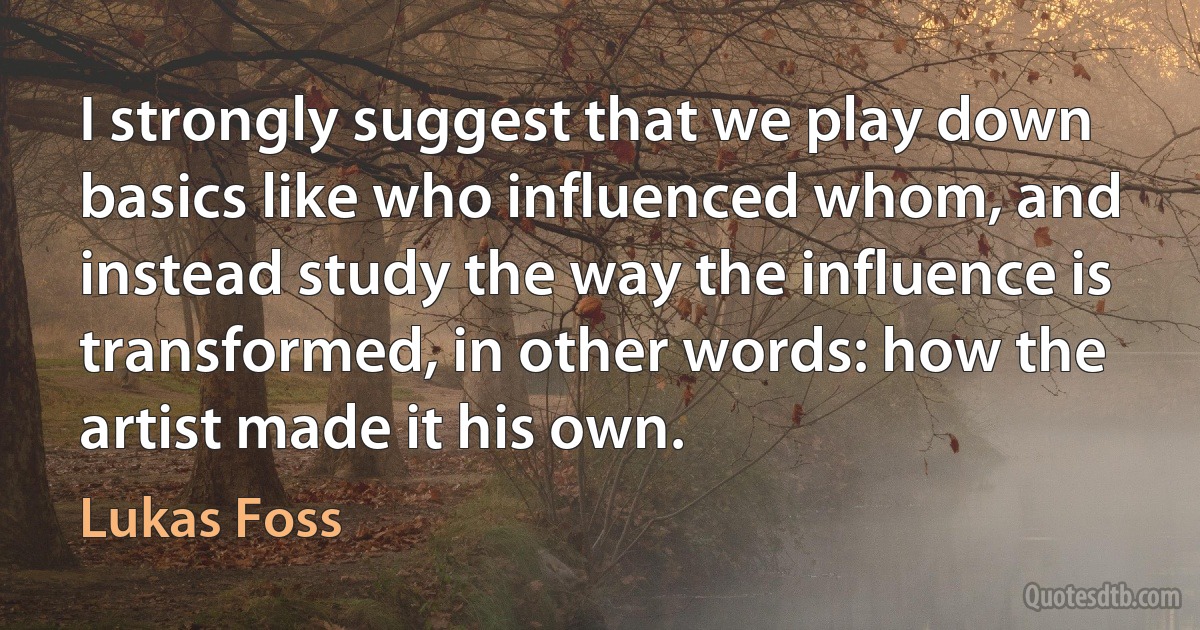 I strongly suggest that we play down basics like who influenced whom, and instead study the way the influence is transformed, in other words: how the artist made it his own. (Lukas Foss)