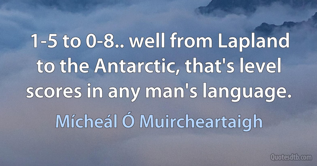 1-5 to 0-8.. well from Lapland to the Antarctic, that's level scores in any man's language. (Mícheál Ó Muircheartaigh)